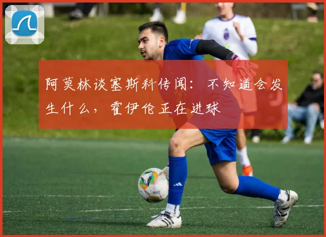 阿莫林谈塞斯科传闻：不知道会发生什么，霍伊伦正在进球