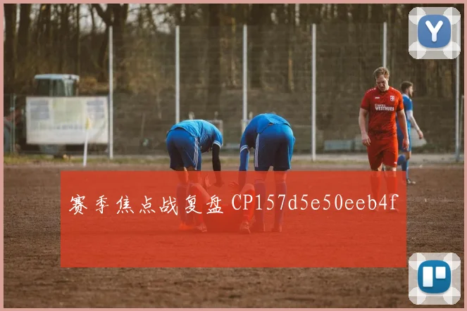 赛季焦点战复盘 CP157d5e50eeb4f